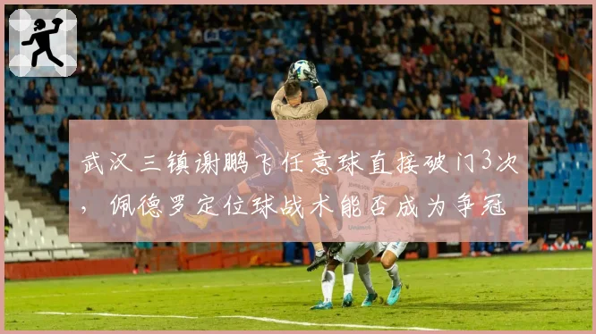 武汉三镇谢鹏飞任意球直接破门3次,佩德罗定位球战术能否成为争冠利器?