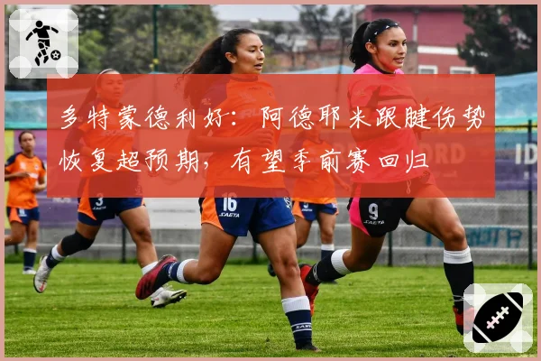 多特蒙德利好:阿德耶米跟腱伤势恢复超预期,有望季前赛回归