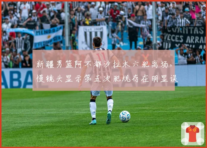 新疆男篮阿不都沙拉木六犯离场，慢镜头显示第五次犯规存在明显误判