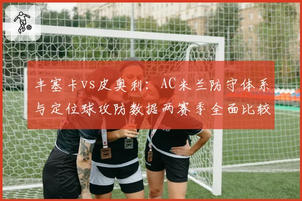 丰塞卡vs皮奥利:AC米兰防守体系与定位球攻防数据两赛季全面比较