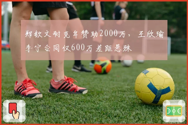 郑钦文耐克年赞助2000万,王欣瑜李宁合同仅600万差距悬殊