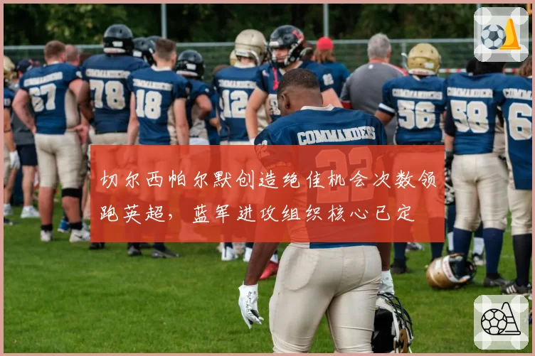 切尔西帕尔默创造绝佳机会次数领跑英超,蓝军进攻组织核心已定