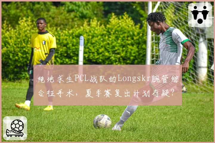 绝地求生PCL战队的Longskr腕管综合征手术,夏季赛复出计划存疑?