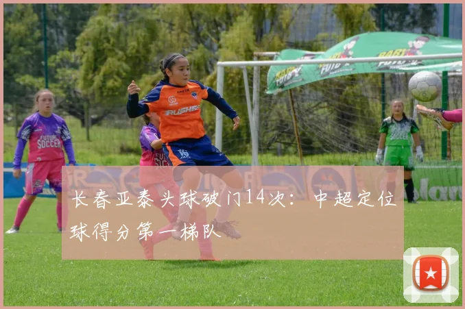 长春亚泰头球破门14次:中超定位球得分第一梯队