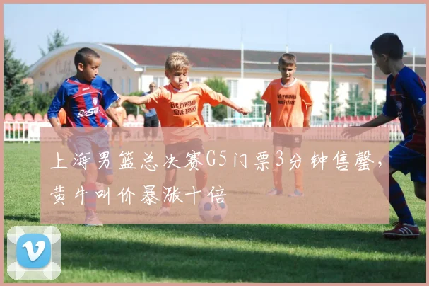 上海男篮总决赛G5门票3分钟售罄，黄牛叫价暴涨十倍