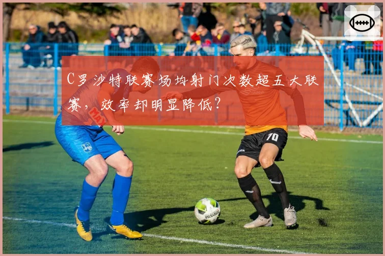 C罗沙特联赛场均射门次数超五大联赛，效率却明显降低？