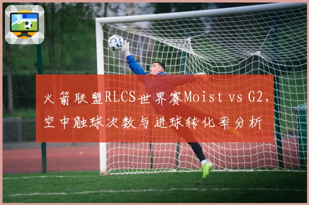 火箭联盟RLCS世界赛Moist vs G2,空中触球次数与进球转化率分析