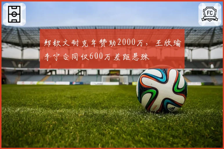 郑钦文耐克年赞助2000万,王欣瑜李宁合同仅600万差距悬殊