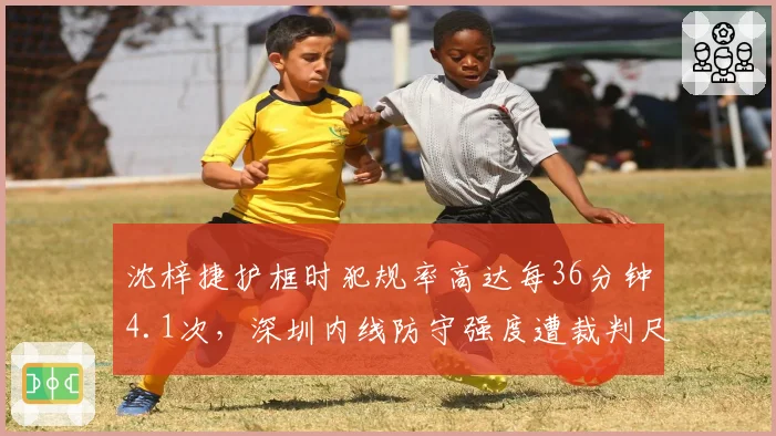 沈梓捷护框时犯规率高达每36分钟4.1次,深圳内线防守强度遭裁判尺度质疑