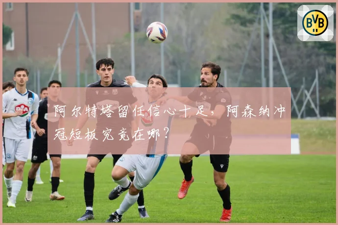 阿尔特塔留任信心十足，阿森纳冲冠短板究竟在哪？