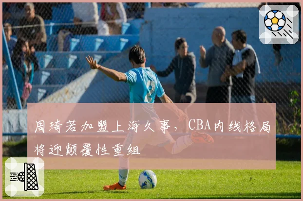 周琦若加盟上海久事,CBA内线格局将迎颠覆性重组
