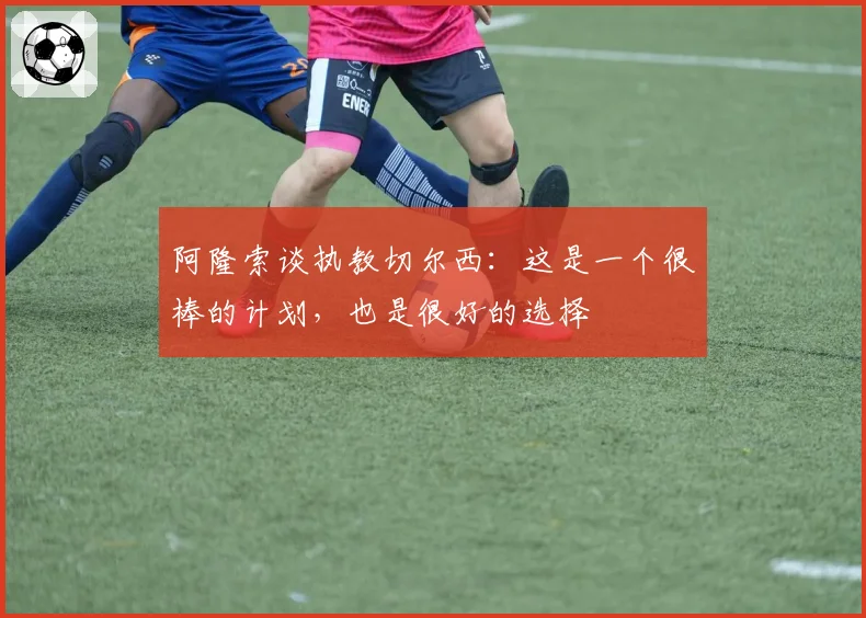 阿隆索谈执教切尔西：这是一个很棒的计划，也是很好的选择