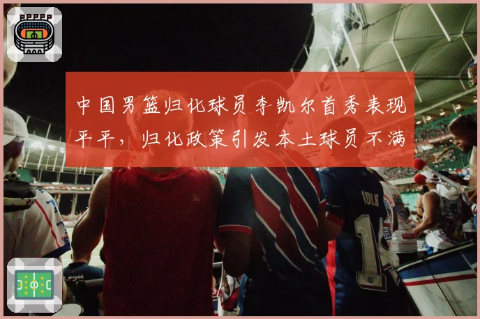 中国男篮归化球员李凯尔首秀表现平平，归化政策引发本土球员不满